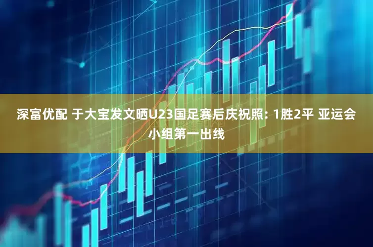 深富优配 于大宝发文晒U23国足赛后庆祝照: 1胜2平 亚运会小组第一出线
